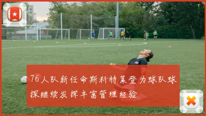 76人队新任命斯科特莱登为球队球探继续发挥丰富管理经验