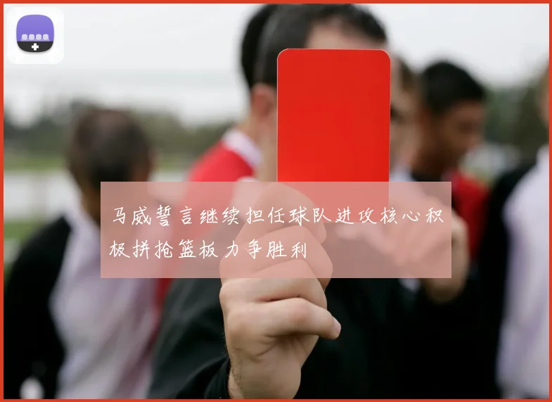 马威誓言继续担任球队进攻核心积极拼抢篮板力争胜利