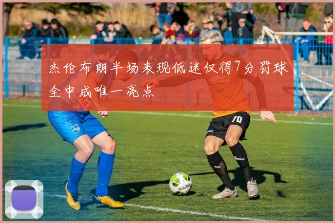 杰伦布朗半场表现低迷仅得7分罚球全中成唯一亮点