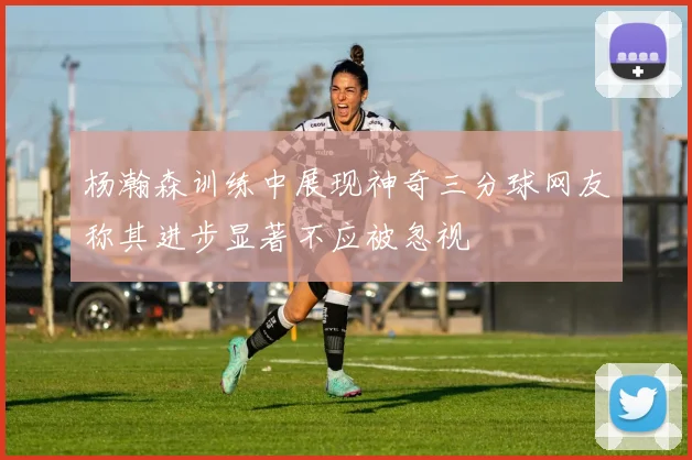 杨瀚森训练中展现神奇三分球网友称其进步显著不应被忽视