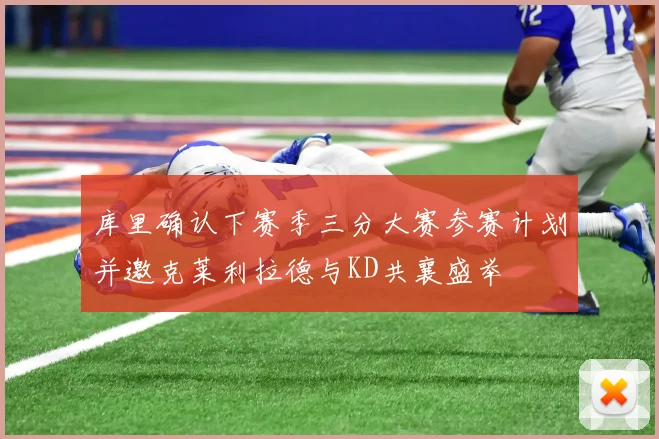 库里确认下赛季三分大赛参赛计划并邀克莱利拉德与KD共襄盛举
