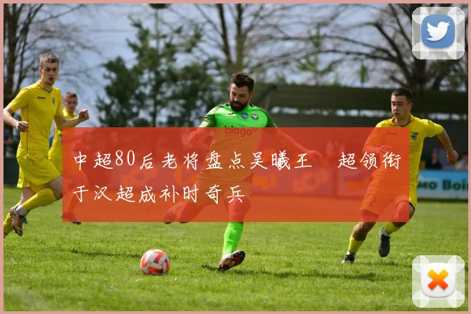 中超80后老将盘点吴曦王燊超领衔于汉超成补时奇兵