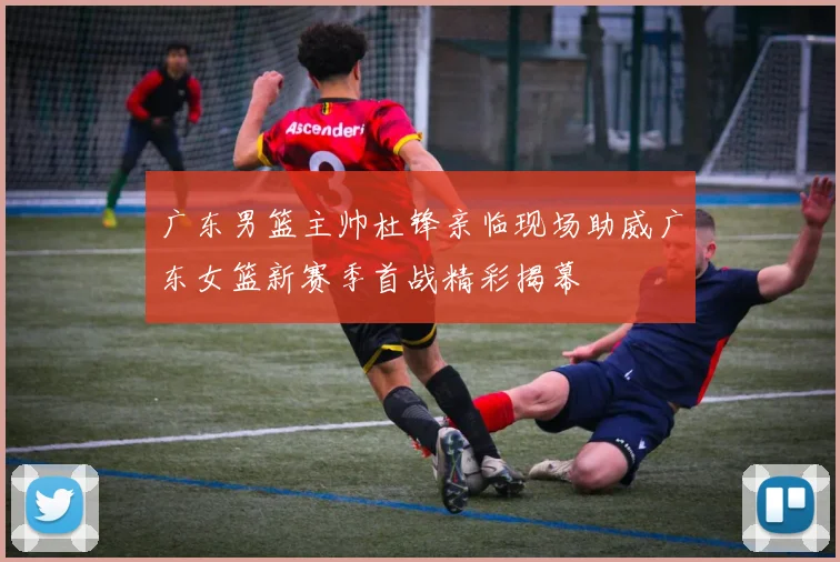 广东男篮主帅杜锋亲临现场助威广东女篮新赛季首战精彩揭幕