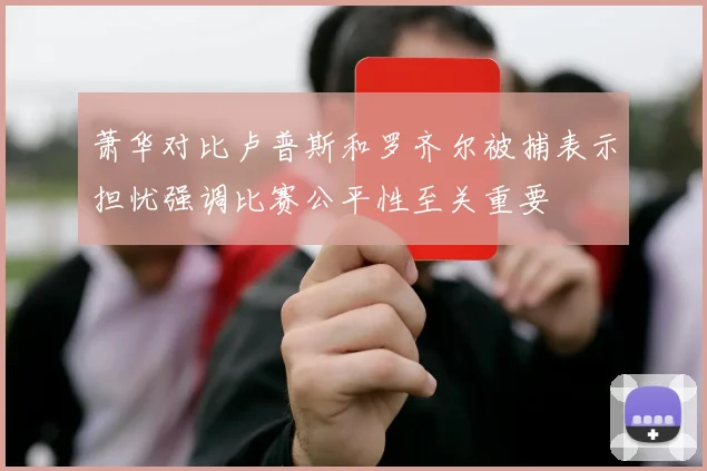 萧华对比卢普斯和罗齐尔被捕表示担忧强调比赛公平性至关重要