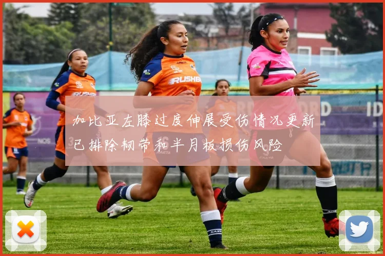 加比亚左膝过度伸展受伤情况更新已排除韧带和半月板损伤风险