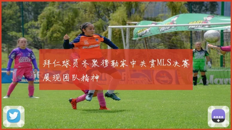 拜仁球员齐聚穆勒家中共赏MLS决赛展现团队精神