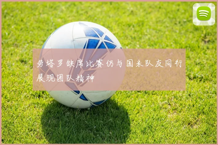 劳塔罗缺席比赛仍与国米队友同行展现团队精神