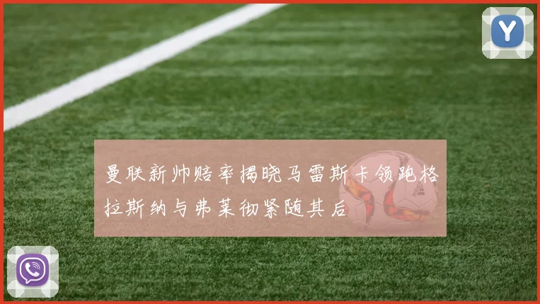 曼联新帅赔率揭晓马雷斯卡领跑格拉斯纳与弗莱彻紧随其后