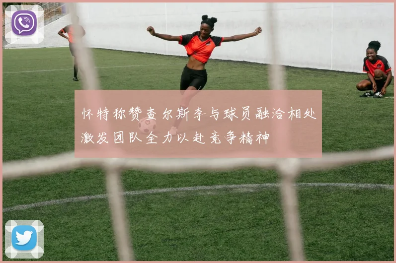 怀特称赞查尔斯李与球员融洽相处激发团队全力以赴竞争精神