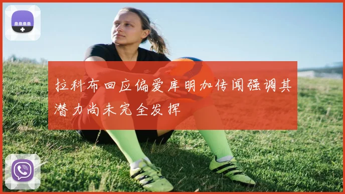 拉科布回应偏爱库明加传闻强调其潜力尚未完全发挥