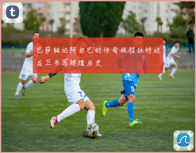 巴萨铭记阿尔巴的传奇旅程独特边后卫书写辉煌历史