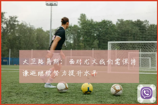 大卫路易斯：面对尤文我们需保持谦逊继续努力提升水平