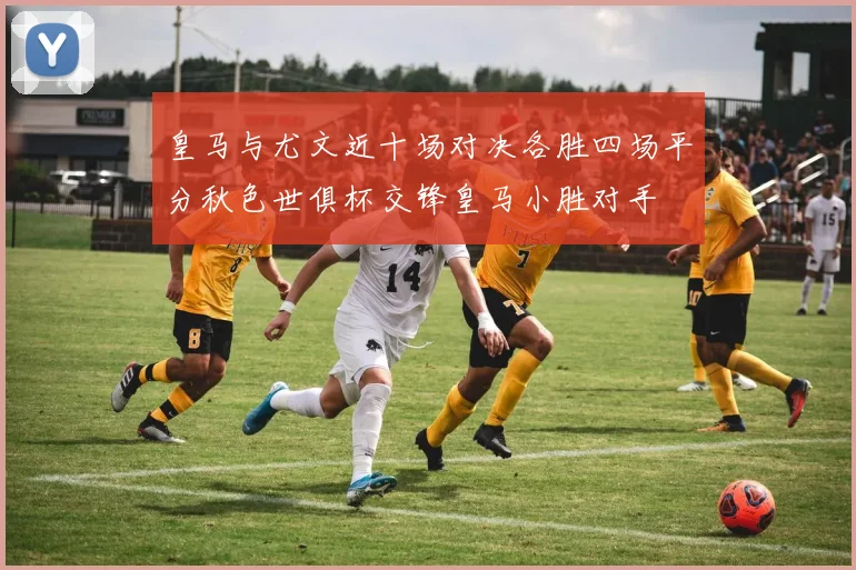皇马与尤文近十场对决各胜四场平分秋色世俱杯交锋皇马小胜对手