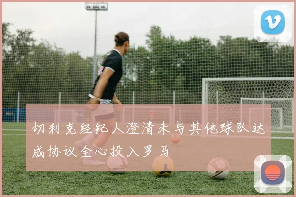 切利克经纪人澄清未与其他球队达成协议全心投入罗马