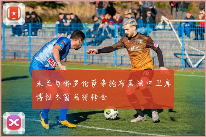 米兰与佛罗伦萨争抢布莱顿中卫库博拉冬窗或将转会