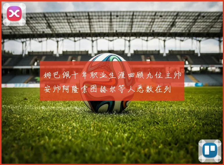 姆巴佩十年职业生涯回顾九位主帅安帅阿隆索图赫尔等人悉数在列