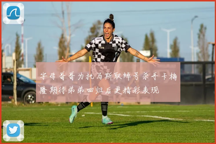 字母哥哥为托马斯取绰号杀手卡梅隆期待弟弟回归后更精彩表现