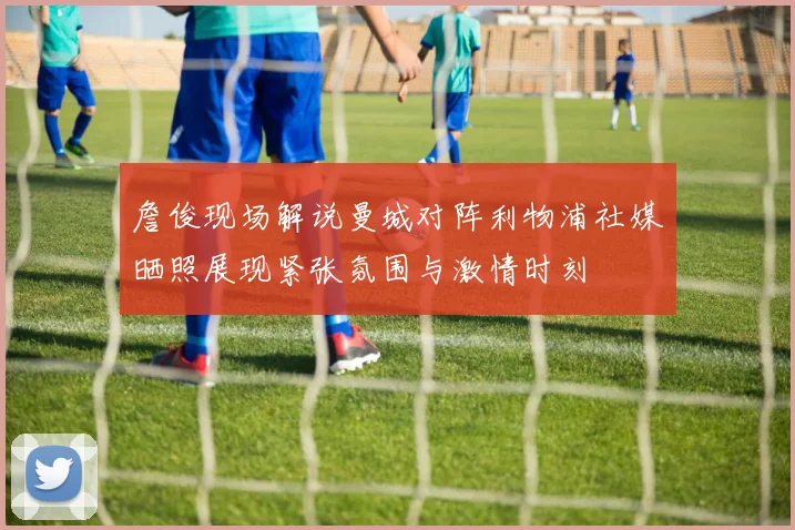 詹俊现场解说曼城对阵利物浦社媒晒照展现紧张氛围与激情时刻
