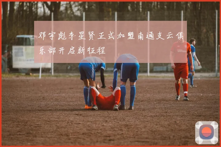 邓宇彪李星贤正式加盟南通支云俱乐部开启新征程