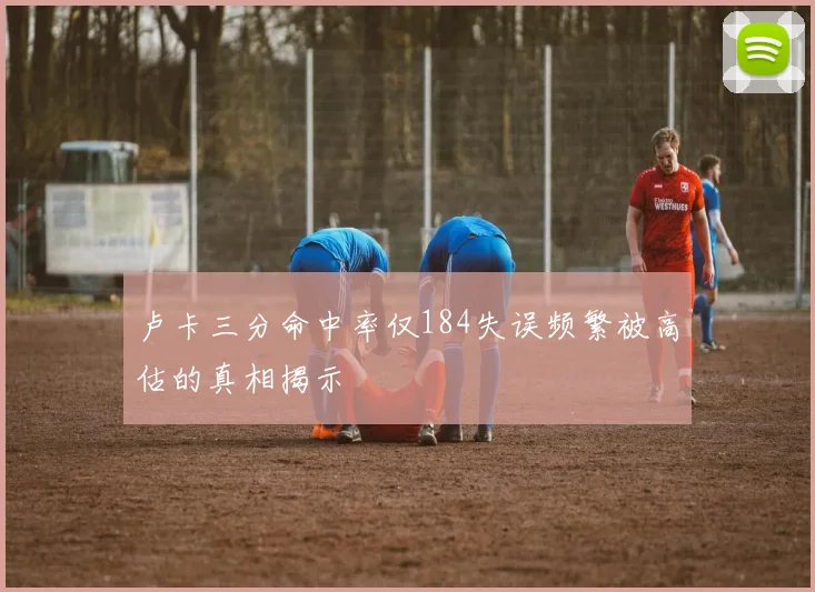 卢卡三分命中率仅184失误频繁被高估的真相揭示