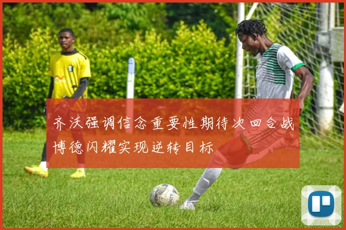 齐沃强调信念重要性期待次回合战博德闪耀实现逆转目标