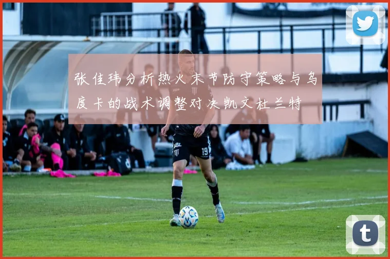张佳玮分析热火末节防守策略与乌度卡的战术调整对决凯文杜兰特