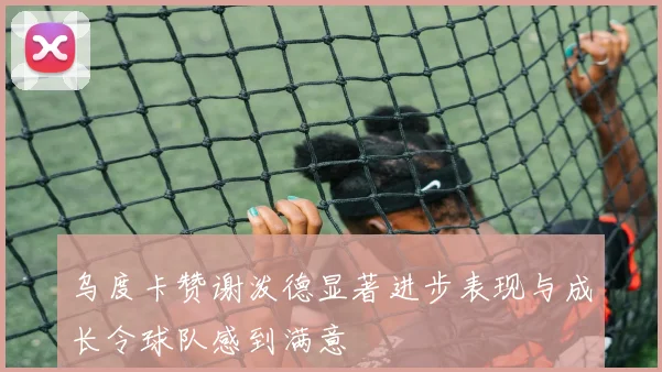 乌度卡赞谢泼德显著进步表现与成长令球队感到满意