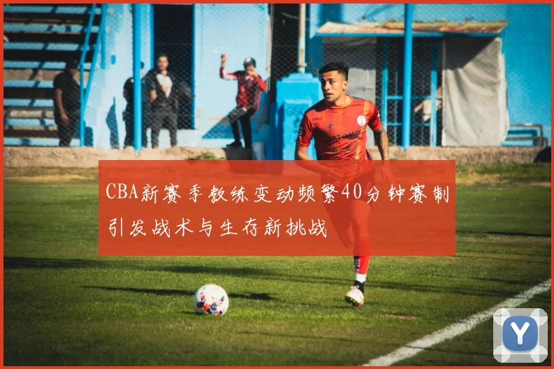 CBA新赛季教练变动频繁40分钟赛制引发战术与生存新挑战
