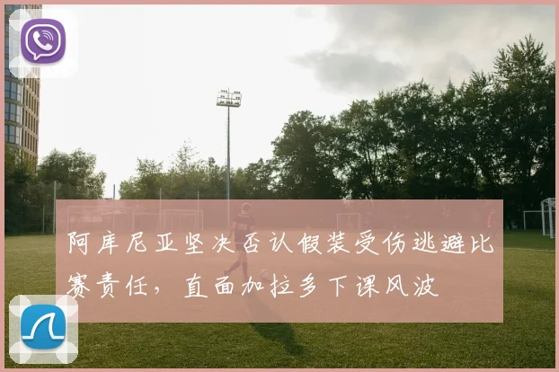 阿库尼亚坚决否认假装受伤逃避比赛责任，直面加拉多下课风波